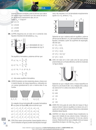 20 
EM_V_FIS_012 
superior. Nessas condições, pode-se afirmar que a altura 
da coluna d’água necessária num dos ramos do tubo a 
fim de enchê-lo inteiramente vale, em cm: 
Dado: ρHg = 13,6g/cm3 
a) ≅ 31,15 
b) ≅ 32,38 
c) ≅ 43,60 
d) ≅ 55,89 
29. (UFPR) Dispomos de um tubo em U contendo dois 
líquidos imiscíveis de densidades ρ1 e ρ2. 
Líq . I 
h1 ρ1 = densidade do Líq. I 
h2 
Líq . II 
ρ2 = densidade do Líq. II 
No equilíbrio hidrostático, podemos afirmar que: 
1 =  ρ 
ρ1 > ρ2 e  h 
1 
h2 ρ2 
a) 
1 =  ρ 
ρ1 < ρ2 e  h 
2 
h2 ρ1 
b) 
ρ1 = ρ2 e ρ1 . g = ρ2 c) . g 
1 =  ρ 
ρ1 > ρ2 e  h 
2 
h2 ρ1 
d) 
e) não existe equilíbrio hidrostático. 
30. (AFA) Considere os três recipientes abaixo, cheios com 
o mesmo líquido, de massa específica ρ, colocados em 
um campo gravitacional θ, com a mesma área A nos 
fundos. 
A1, F1, P1 A1, F2, P2 A1, F3, P3 
Em relação à força hidrostática F, à pressão hidrostática 
P e ao peso do líquido H, pode-se afirmar que: 
a) F 
1 
= F 
2 = F 
3 
; P 
1 = P 
2 
= P 
; H 
3 
1 
= H 
2 
= H 
3 
b) F 
1 
= F 
2 > F 
3 
; P 
1 
= P 
2 > P 
3 
; H 
1 
= H 
2 
> H 
3 
c) F 
1 = F 
2 = F 
3 
; P 
1 = P 
2 = P 
3 
; H 
2 
> H 
1 
> H 
3 
d) F 
1 
= F 
2 
= F 
; P 
3 
1 = P 
2 = P 
3 
; H 
3 
> H 
1 < H 
2 
31. (EN) Dois vasos comunicantes (vasos ligados entre si, 
como indicados na figura) contêm dois líquidos homogê-neos, 
não miscíveis, I e II, de densidades receptivamente 
iguais a d1 e d2, sendo d1 < d2. 
h1 
h 
I II 
h2 
1 2 
Sabendo-se que o sistema está em equilíbrio, pode-se 
afirmar que as alturas h1 e h2 das superfícies livres desses 
líquidos, contadas a partir da superfície de separação, 
são tais que: 
a) h1h2 = d1d2 
b) h1/h2 = d1/d2 
c) h1/h2 = d2/d1 
d) h1/h2 = (d1/ d2)2 
e) h2/h1 = d2/d1 
32. (EN) Um tubo em U tem cada uma de suas pernas 
preenchidas por um fluido diferente, conforme mostrado 
na figura abaixo. 
hB hA 
Sabendo-se que a relação entre a massa específica do 
fluido A e a do fluido B vale 1,25, a relação entre a altura 
da coluna de A e a altura da coluna de B vale: 
a) 0,65 
b) 0,80 
c) 1,25 
d) 1,4 
e) 1,65 
33. (EMC-RJ) Uma gota de certo óleo de massa 0,16g e 
volume 0,40cm3 está em equilíbrio no interior de um lí-quido 
com o qual não se mistura. Determine a densidade 
absoluta desse líquido. 
34. (ESFAO) Um bloco de madeira flutua inicialmente na 
água com metade do seu volume imerso. Colocado a 
flutuar no óleo, o bloco apresenta 1/4 do seu volume 
emerso. Podemos afirmar que a relação entre as massas 
específicas da água e do óleo (μágua/μóleo) é: 
Esse material é parte integrante do Aulas Particulares on-line do IESDE BRASIL S/A, 
mais informações www.aulasparticularesiesde.com.br 
 