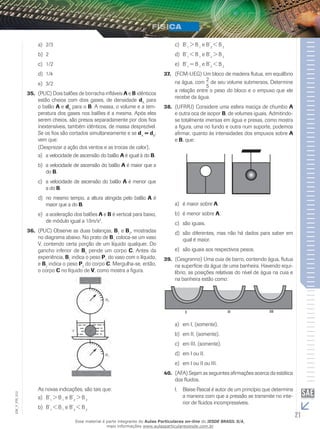 a) 2/3 
b) 2 
c) 1/2 
d) 1/4 
e) 3/2 
35. (PUC) Dois balões de borracha infláveis A e B idênticos 
estão cheios com dois gases, de densidade dA para 
o balão A e dB para o B. A massa, o volume e a tem-peratura 
dos gases nos balões é a mesma. Após eles 
serem cheios, são presos separadamente por dois fios 
inextensíveis, também idênticos, de massa desprezível. 
Se os fios são cortados simultaneamente e se dA = dB, 
vem que: 
(Desprezar a ação dos ventos e as trocas de calor). 
a) a velocidade de ascensão do balão A é igual à do B. 
b) a velocidade de ascensão do balão A é maior que a 
do B. 
c) a velocidade de ascensão do balão A é menor que 
a do B. 
d) no mesmo tempo, a altura atingida pelo balão A é 
maior que a do B. 
e) a aceleração dos balões A e B é vertical para baixo, 
de módulo igual a 10m/s2. 
36. (PUC) Observe as duas balanças, B1 e B2, mostradas 
no diagrama abaixo. No prato de B1 coloca-se um vaso 
V, contendo certa porção de um líquido qualquer. Do 
gancho inferior de B2 pende um corpo C. Antes da 
experiência, B1 indica o peso P1 do vaso com o líquido, 
e B2 indica o peso P2 do corpo C. Mergulha-se, então, 
o corpo C no líquido de V, como mostra a figura. 
As novas indicações, são tais que: 
a) B’1 > B 1 e B’2 > B 2 
b) B’1 < B 1 e B’2 < B 2 
c) B’1 > B 1 e B’2 < B 2 
d) B’1 < B 1 e B’2 > B 2 
e) B’1 = B 1 e B’2 < B 2 
37. (FCM-UEG) Um bloco de madeira flutua, em equilíbrio 
na água, com 2 
5 
de seu volume submersos. Determine 
a relação entre o peso do bloco e o empuxo que ele 
recebe da água. 
38. (UFRRJ) Considere uma esfera maciça de chumbo A 
e outra oca de isopor B, de volumes iguais. Admitindo-se 
totalmente imersas em água e presas, como mostra 
a figura, uma no fundo e outra num suporte, podemos 
afirmar, quanto às intensidades dos empuxos sobre A 
e B, que: 
a) é maior sobre A. 
b) é menor sobre A. 
c) são iguais. 
d) são diferentes, mas não há dados para saber em 
qual é maior. 
e) são iguais aos respectivos pesos. 
39. (Cesgranrio) Uma cuia de barro, contendo água, flutua 
na superfície da água de uma banheira. Havendo equi-líbrio, 
as posições relativas do nível de água na cuia e 
na banheira estão como: 
a) em I, (somente). 
b) em II, (somente). 
c) em III, (somente). 
d) em I ou II. 
e) em I ou II ou III. 
40. (AFA) Sejam as seguintes afirmações acerca da estática 
dos fluidos. 
I. Blaise Pascal é autor de um princípio que determina 
012 
a maneira com que a pressão se transmite no inte-rior 
FIS_de fluidos incompressíveis. 
V_EM_21 Esse material é parte integrante do Aulas Particulares on-line do IESDE BRASIL S/A, 
mais informações www.aulasparticularesiesde.com.br 
 