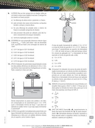 9. (UFRGS) Para se tirar sangue de um doador utiliza-se 
um frasco a vácuo que é ligado à sua veia. O sangue flui 
do doador ao frasco porque: 
a) há diferença de altura entre o paciente e o frasco. 
b) pelo princípio dos vasos comunicantes, os líquidos 
tendem a atingir a mesma altura. 
c) há uma diferença de pressão entre o interior do 
frasco e a pressão sanguínea do doador. 
d) este processo não pode ser utilizado, pois não ha-verá 
o escoamento de sangue necessário. 
e) nenhuma explicação anterior é correta. 
10. (EFOMM) Em que proporção devemos misturar água 
e álcool (dálcool = 0,80), para obter 1 litro de densidade 
0,95, supondo-se haver uma contração de volume de 
10%? 
a) 0,31 de água e 0,81 de álcool. 
b) 0,42 de água e 0,92 de álcool. 
c) 0,62 de água e 0,32 de álcool. 
d) 0,81 de água e 0,32 de álcool. 
e) 0,72 de água e 0,64 de álcool. 
11. (PUC) O elevador de automóveis esquematizado consta 
de dois pistões cilíndricos de diâmetros 0,10m e 1,0m, 
que fecham dois reservatórios interligados por um tubo. 
Todo o sistema é cheio com óleo. 
Sendo desprezíveis os pesos dos pistões e do óleo, 
em comparação ao do automóvel que é 1,0 x 104N, 
qual a intensidade mínima da força F que deve ser 
aplicada ao pistão menor e que seja capaz de levantar 
o automóvel? 
12. (UERJ) Uma garrafa é completamente preenchida com 
água e fechada hermeticamente por meio de uma rolha. 
Atravessa-se a rolha com um estilete cilíndrico dotado 
de um suporte, como mostra a figura. 
A área da seção transversal do estilete é 1,0 x 10–5m2 
e a área do fundo da garrafa é 1,0 x 10–2m2. Aplica-se 
uma força F perpendicular ao suporte, de intensidade 
F = 1,0N, de modo tal que a rolha permaneça imóvel. 
Em virtude da aplicação de F a intensidade da força 
exercida no fundo da garrafa vale, então: 
a) 1,0 x 10–3N 
b) 1,0N 
c) 1,0 x 103N 
d) 1,0 x 105N 
13. (Unicamp) Um elevador de carros de posto de lubrifi-cação 
é acionado por um cilindro de 30cm de diâmetro. 
O óleo através do qual é transmitida a pressão é com-primido 
em um outro cilindro de 1,5cm de diâmetro. 
Determine a intensidade mínima da força a ser aplicada 
no cilindro menor, para elevar um carro de 2,0 x 103kg. 
(É dado g = 10m/s2). 
14. (MACK) Uma prensa hidráulica tem seus êmbolos com 
secções retas iguais a 30cm2 e 20cm2. A força que se 
deve aplicar ao êmbolo de menor área, para que no de 
maior área apareça uma força de 50N, é: 
2 
a) 150 N 
b) 150 
2 
N 
3 
100 
c) N 
100 
3 
d) N 
15. (FAC. CAT. MED.) Sendo A1 e A2, respectivamente, as 
áreas das faces dos êmbolos 1 e 2, de pesos despre-zíveis 
e d a densidade absoluta do líquido, expressar a 
força atuante sobre a superfície inferior do êmbolo 2, 
estando o sistema em equilíbrio. 
23 EM_V_FIS_012 
Esse material é parte integrante do Aulas Particulares on-line do IESDE BRASIL S/A, 
mais informações www.aulasparticularesiesde.com.br 
 
