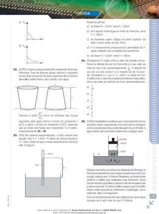 c) 
d) 
22. (UFRJ) A figura a seguir ilustra dois recipientes de formas 
diferentes, mas de volumes iguais, abertos e apoiados 
numa mesa horizontal. Os dois recipientes têm a mesma 
altura h e estão cheios, até a borda, com água. 
Calcule a razão 
|→f 
1 | | 
→f 
2 | 
entre os módulos das forças 
exercidas pela água sobre o fundo do recipiente I 
(| 
→f 
1 |) e sobre o fundo do recipiente I (| 
→f 
2 |), sabendo 
que as áreas das bases dos recipientes I e II valem, 
respectivamente, A e 4A. 
23. (EN) No sistema esquematizado, o tubo vertical tem 
secção reta A = 1,0cm2. A altura da coluna líquida é 
h = 70cm. Sabe-se que a massa específica do mercúrio 
vale 13,6g/cm2. 
Podemos afirmar: 
a) se fosse A = 2,0cm2 seria h = 35cm. 
b) se o líquido fosse água ao invés de mercúrio, seria 
h = 100cm. 
c) se houvesse vapor d’água na parte superior do 
tubo, h seria maior do que 70cm. 
d) h é inversamente proporcional à densidade do lí-quido 
utilizado nas condições de experiência. 
e) se fosse A = 0,5cm2, seria h = 60cm. 
24. (Cesgranrio) A razão entre o valor da pressão atmos-férica 
na altitude de voo do Concorde e a seu valor ao 
nível do mar é de, aproximadamente, 19 
. A altitude de 
voo de um jato comum é a metade da do Concor-de. 
Considere p = po e– h8 
, onde h é dado em km. 
A razão entre o valor de pressão atmosférica nessa altitu-de 
e o seu valor ao nível do mar é de, aproximadamente: 
1 
18 
a) 
1 
9 
b) 
1 
3 
c) 
5 
9 
d) 
2 
3 
e) 
25. (UFRJ) Aristóteles acreditava que a natureza tinha horror 
ao vácuo. Assim, segundo ele, num tubo como o da figura, 
onde se produzisse vácuo pela elevação de um êmbolo, a 
água subiria até preencher totalmente o espaço vazio. 
êmbolo 
vácuo 
água 
ar 
Séculos mais tarde, ao construir os chafarizes de Florença, os 
florentinos descobriram que a água recusava-se a subir, por 
sucção, mais do que 10 metros. Perplexos, os construtores 
pediram a Galileu que explicasse esse fenômeno. Após 
brincar dizendo que talvez a natureza não abominasse mais 
a vácuo acima de 10 metros, Galileu sugeriu que Torricelli e 
Viviani, então seus alunos, obtivessem a explicação ; como 
sabemos, eles a conseguiram! 
Com os conhecimentos de hoje, explique por que a água 
recusou-se a subir mais do que 10 metros. 
25 EM_V_FIS_012 
Esse material é parte integrante do Aulas Particulares on-line do IESDE BRASIL S/A, 
mais informações www.aulasparticularesiesde.com.br 
 