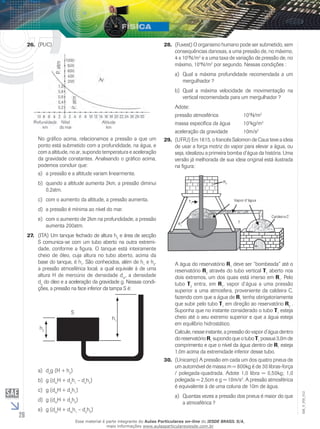 26 
EM_V_FIS_012 
26. (PUC) 
No gráfico acima, relacionamos a pressão a que um 
ponto está submetido com a profundidade, na água, e 
com a altitude, no ar, supondo temperatura e aceleração 
da gravidade constantes. Analisando o gráfico acima, 
podemos concluir que: 
a) a pressão e a altitude variam linearmente. 
b) quando a altitude aumenta 2km, a pressão diminui 
0,2atm. 
c) com o aumento da altitude, a pressão aumenta. 
d) a pressão é mínima ao nível do mar. 
e) com o aumento de 2km na profundidade, a pressão 
aumenta 200atm. 
27. (ITA) Um tanque fechado de altura h2 e área de secção 
S comunica-se com um tubo aberto na outra extremi-dade, 
conforme a figura. O tanque está inteiramente 
cheio de óleo, cuja altura no tubo aberto, acima da 
base do tanque, é h1. São conhecidos, além de h1 e h2, 
a pressão atmosférica local, a qual equivale à de uma 
altura H de mercúrio de densidade dm, a densidade 
do do óleo e a aceleração da gravidade g. Nessas condi-ções, 
a pressão na face inferior da tampa S é: 
S 
h2 
h1 
a) dog (H + h2) 
b) g (dmH + doh1 – doh2) 
c) g (dmH + doh1) 
d) g (dmH + doh2) 
e) g (dmH + dmh1 – doh2) 
28. (Fuvest) O organismo humano pode ser submetido, sem 
consequências danosas, a uma pressão de, no máximo, 
4 x 105N/m2 e a uma taxa de variação de pressão de, no 
máximo, 104N/m2 por segundo. Nessas condições : 
a) Qual a máxima profundidade recomendada a um 
mergulhador ? 
b) Qual a máxima velocidade de movimentação na 
vertical recomendada para um mergulhador ? 
Adote: 
pressão atmosférica 105N/m2 
massa específica da água 103kg/m3 
aceleração da gravidade 10m/s2 
29. (UFRJ) Em 1615, o francês Salomon de Caus teve a ideia 
de usar a força motriz do vapor para elevar a água, ou 
seja, idealizou a primeira bomba d’água da história. Uma 
versão já melhorada de sua ideia original está ilustrada 
na figura: 
A água do reservatório R1 deve ser “bombeada” até o 
reservatório R2 através do tubo vertical T1 aberto nos 
dois extremos, um dos quais está imerso em R1. Pelo 
tubo T2 entra, em R1, vapor d’água a uma pressão 
superior a uma atmosfera, proveniente da caldeira C, 
fazendo com que a água de R1 tenha obrigatoriamente 
que subir pelo tubo T1 em direção ao reservatório R2 . 
Suponha que no instante considerado o tubo T1 esteja 
cheio até o seu extremo superior e que a água esteja 
em equilíbrio hidrostático. 
Calcule, nesse instante, a pressão do vapor d’água dentro 
do reservatório R1 supondo que o tubo T1 possua 3,0m de 
comprimento e que o nível da água dentro de R1 esteja 
1,0m acima da extremidade inferior desse tubo. 
30. (Unicamp) A pressão em cada um dos quatro pneus de 
um automóvel de massa m = 800kg é de 30 libras-força 
/ polegada-quadrada. Adote 1,0 libra = 0,50kg; 1,0 
polegada = 2,5cm e g = 10m/s2. A pressão atmosférica 
é equivalente à de uma coluna de 10m de água. 
a) Quantas vezes a pressão dos pneus é maior do que 
a atmosférica ? 
Esse material é parte integrante do Aulas Particulares on-line do IESDE BRASIL S/A, 
mais informações www.aulasparticularesiesde.com.br 
 