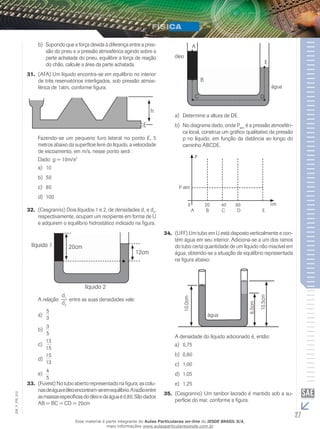 b) Supondo que a força devida à diferença entre a pres-são 
do pneu e a pressão atmosférica agindo sobre a 
parte achatada do pneu, equilibre a força de reação 
do chão, calcule a área da parte achatada. 
31. (AFA) Um líquido encontra-se em equilíbrio no interior 
de três reservatórios interligados, sob pressão atmos-férica 
de 1atm, conforme figura.. 
h 
E 
Fazendo-se um pequeno furo lateral no ponto E, 5 
metros abaixo da superfície livre do líquido, a velocidade 
de escoamento, em m/s, nesse ponto será : 
Dado: g = 10m/s2 
a) 10 
b) 50 
c) 80 
d) 100 
32. (Cesgranrio) Dois líquidos 1 e 2, de densidades d1 e d2, 
respectivamente, ocupam um recipiente em forma de U 
e adquirem o equilíbrio hidrostático indicado na figura. 
líquido 1 
líquido 2 
12cm 
20cm 
A relação 
 d 
1 entre as suas densidades vale: 
d2 
5 
a) 3 
3 
5 
b) 
13 
15 
c) 
15 
13 
d) 
4 
5 
e) 
33. (Fuvest) No tubo aberto representado na figura, as colu-nas 
de água e óleo encontram-se em equilíbrio. A razão entre 
012 
FIS_as massas específicas do óleo e da água é 0,80. São dados 
V_AB = BC = CD = 20cm 
EM_27 A 
B 
C D 
E 
óleo 
água 
a) Determine a altura de DE. 
b) No diagrama dado, onde Patm é a pressão atmosféri-ca 
local, construa um gráfico qualitativo da pressão 
p no líquido, em função da distância ao longo do 
caminho ABCDE. 
P 
P atm 
0 20 40 60 cm 
A B C D E 
34. (UFF) Um tubo em U está disposto verticalmente e con-tém 
água em seu interior. Adiciona-se a um dos ramos 
do tubo certa quantidade de um líquido não miscível em 
água, obtendo-se a situação de equilíbrio representada 
na figura abaixo: 
água 
10,0cm 
8,0cm 
10,5cm 
A densidade do líquido adicionado é, então: 
a) 0,75 
b) 0,80 
c) 1,00 
d) 1,05 
e) 1,25 
35. (Cesgranrio) Um tambor lacrado é mantido sob a su-perfície 
do mar, conforme a figura. 
Esse material é parte integrante do Aulas Particulares on-line do IESDE BRASIL S/A, 
mais informações www.aulasparticularesiesde.com.br 
 