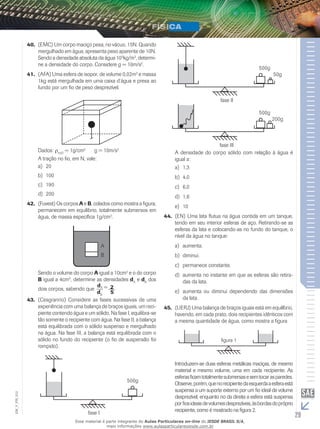 40. (EMC) Um corpo maciço pesa, no vácuo, 15N. Quando 
mergulhado em água, apresenta peso aparente de 10N. 
Sendo a densidade absoluta da água 103kg/m3, determi-ne 
a densidade do corpo. Considere g = 10m/s2. 
41. (AFA) Uma esfera de isopor, de volume 0,02m3 e massa 
1kg está mergulhada em uma caixa d’água e presa ao 
fundo por um fio de peso desprezível. 
Dados: ρH2O = 1g/cm3 g = 10m/s2 
A tração no fio, em N, vale: 
a) 20 
b) 100 
c) 190 
d) 200 
42. (Fuvest) Os corpos A e B, colados como mostra a figura, 
permanecem em equilíbrio, totalmente submersos em 
água, de massa específica 1g/cm3. 
A 
B 
Sendo o volume do corpo A igual a 10cm3 e o do corpo 
B igual a 4cm3, determine as densidades dA e dB dos 
dois corpos, sabendo que  d 
A = 2 
dB 5. 
43. (Cesgranrio) Considere as fases sucessivas de uma 
experiência com uma balança de braços iguais, um reci-piente 
contendo água e um sólido. Na fase I, equilibra-se 
tão somente o recipiente com água. Na fase II, a balança 
está equilibrada com o sólido suspenso e mergulhado 
na água. Na fase III, a balança está equilibrada com o 
sólido no fundo do recipiente (o fio de suspensão foi 
rompido). 
500g 
012 
FIS_V_EM_fase I 
29 500g 
50g 
fase I 
500g 
200g 
fase II 
A densidade do corpo sólido com relação à água é 
igual a: 
a) 1,3 
b) 4,0 
c) 6,0 
d) 1,6 
e) 10 
44. (EN) Uma lata flutua na água contida em um tanque, 
tendo em seu interior esferas de aço. Retirando-se as 
esferas da lata e colocando-as no fundo do tanque, o 
nível da água no tanque: 
a) aumenta. 
b) diminui. 
c) permanece constante. 
d) aumenta no instante em que as esferas são retira-das 
da lata. 
e) aumenta ou diminui dependendo das dimensões 
da lata. 
45. (UERJ) Uma balança de braços iguais está em equilíbrio, 
havendo, em cada prato, dois recipientes idênticos com 
a mesma quantidade de água, como mostra a figura 
figura 1 
Introduzem-se duas esferas metálicas maciças, de mesmo 
material e mesmo volume, uma em cada recipiente. As 
esferas ficam totalmente submersas e sem tocar as paredes. 
Observe, porém, que no recipiente da esquerda a esfera está 
suspensa a um suporte externo por um fio ideal de volume 
desprezível, enquanto no da direita a esfera está suspensa 
por fios ideais de volumes desprezíveis, às bordas do próprio 
recipiente, como é mostrado na figura 2. 
Esse material é parte integrante do Aulas Particulares on-line do IESDE BRASIL S/A, 
mais informações www.aulasparticularesiesde.com.br 
 