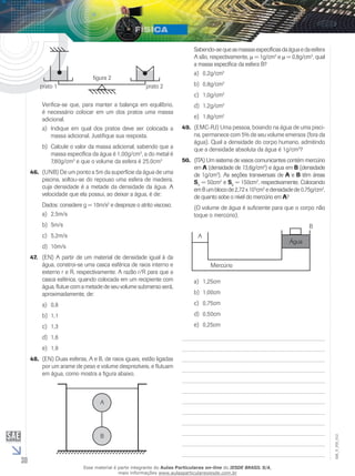30 
EM_V_FIS_012 
figura 2 
prato 1 prato 2 
Verifica-se que, para manter a balança em equilíbrio, 
é necessário colocar em um dos pratos uma massa 
adicional. 
a) Indique em qual dos pratos deve ser colocada a 
massa adicional. Justifique sua resposta. 
b) Calcule o valor da massa adicional, sabendo que a 
massa específica da água é 1,00g/cm3, a do metal é 
7,80g/cm3 e que o volume da esfera é 25,0cm3 
46. (UNB) De um ponto a 5m da superfície da água de uma 
piscina, soltou-se do repouso uma esfera de madeira, 
cuja densidade é a metade da densidade da água. A 
velocidade que ela possui, ao deixar a água, é de: 
Dados: considere g = 10m/s2 e despreze o atrito viscoso. 
a) 2,5m/s 
b) 5m/s 
c) 5,2m/s 
d) 10m/s 
47. (EN) A partir de um material de densidade igual à da 
água, constroi-se uma casca esférica de raios interno e 
externo r e R, respectivamente. A razão r/R para que a 
casca esférica, quando colocada em um recipiente com 
água, flutue com a metade de seu volume submerso será, 
aproximadamente, de: 
a) 0,8 
b) 1,1 
c) 1,3 
d) 1,6 
e) 1,9 
48. (EN) Duas esferas, A e B, de raios iguais, estão ligadas 
por um arame de peso e volume desprezíveis, e flutuam 
em água, como mostra a figura abaixo. 
A 
B 
Sabendo-se que as massas específicas da água e da esfera 
A são, respectivamente, μ = 1g/cm3 e μ = 0,8g/cm3, qual 
a massa específica da esfera B? 
a) 0,2g/cm3 
b) 0,8g/cm3 
c) 1,0g/cm3 
d) 1,2g/cm3 
e) 1,8g/cm3 
49. (EMC-RJ) Uma pessoa, boiando na água de uma pisci-na, 
permanece com 5% de seu volume emersos (fora da 
água). Qual a densidade do corpo humano, admitindo 
que a densidade absoluta da água é 1g/cm3? 
50. (ITA) Um sistema de vasos comunicantes contém mercúrio 
em A (densidade de 13,6g/cm3) e água em B (densidade 
de 1g/cm3). As seções transversais de A e B têm áreas 
SA = 50cm2 e SB = 150cm2, respectivamente. Colocando 
em B um bloco de 2,72 x 103cm3 e densidade de 0,75g/cm3, 
de quanto sobe o nível do mercúrio em A? 
(O volume de água é suficiente para que o corpo não 
toque o mercúrio). 
Mercúrio 
Água 
B 
A 
a) 1,25cm 
b) 1,00cm 
c) 0,75cm 
d) 0,50cm 
e) 0,25cm 
Esse material é parte integrante do Aulas Particulares on-line do IESDE BRASIL S/A, 
mais informações www.aulasparticularesiesde.com.br 
 