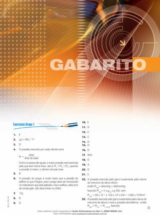 1. E 
2. [ρ] = M L–2 T–2 
3. D 
4. A pressão exercida por cada cilindro será 
Pr = 
peso 
área da base 
. 
Como os pesos são iguais, a maior pressão será exercida 
pelo que tiver menor área , isto é, Pr1 > Pr2 > Pr3; quando 
a pressão é maior, o cilindro afunda mais. 
5. B 
6. A pressão do prego é muito maior que a pressão do 
edifício (o que é lógico, pois o prego deve ser introduzido 
no material em que está aplicado, mas o edifício, salvo erro 
de construção, não deve entrar no chão). 
7. 17g 
8. B 
9. D 
10. E 
11. D 
12. C 
13. C 
14. D 
15. D 
16. D 
17. 90m 
18. D 
19. A 
20. D 
21. C 
22. A pressão exercida pelo gás é sustentada pela coluna 
de mercúrio de altura 80cm; 
então Prgás= 80cmHg = 800mmHg; 
fazendo Prgás= h x μHg x g (SI), vem: 
Prgás = 80 x 10– 2 x 13,6 x 103 x 9,8 = 1,066 x 105N/m2 
012 
FIS_23. A pressão exercida pelo gás é sustentada pela coluna de 
V_mercúrio de altura x mais a pressão atmosférica ; então 
EM_Pr= Pr+ Pr, fazendo: 
gás atm x cmHg31 Esse material é parte integrante do Aulas Particulares on-line do IESDE BRASIL S/A, 
mais informações www.aulasparticularesiesde.com.br 
 