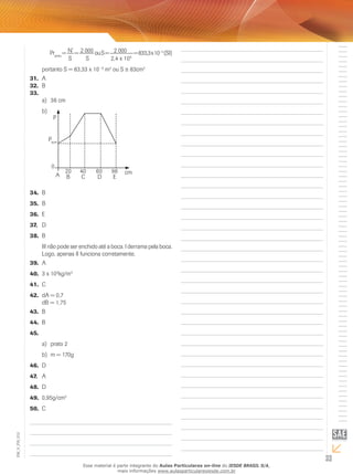 Prpneu = N’ = 2 
000 ou S =  2 000 = 833,3 x 10– 5 (SI) 
S S 2,4 x 105 
portanto S = 83,33 x 10– 6 m2 ou S ≅ 83cm2 
31. A 
32. B 
33. 
a) 36 cm 
b) 
34. B 
35. B 
36. E 
37. D 
38. B 
P 
Pacm 
0 
20 40 60 96 
A cm B C D E 
III não pode ser enchido até a boca. I derrama pela boca. 
Logo, apenas I funciona corretamente. 
39. A 
40. 3 x 103kg/m3 
41. C 
42. dA = 0,7 
dB = 1,75 
43. B 
44. B 
45. 
a) prato 2 
b) m = 170g 
46. D 
47. A 
48. D 
49. 0,95g/cm3 
50. C 
33 EM_V_FIS_012 
Esse material é parte integrante do Aulas Particulares on-line do IESDE BRASIL S/A, 
mais informações www.aulasparticularesiesde.com.br 
 