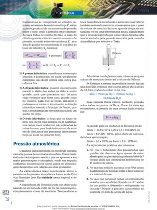 4 
EM_V_FIS_012 
Injetando-se ar comprimido no cilindro pe-queno 
estaremos fazendo uma força F1sobre 
o pistão, produzindo um aumento de pressão 
sobre o óleo; como a pressão será transmiti-da 
para todos os pontos do óleo, a base do 
cilindro grande sofrerá o mesmo aumento de 
pressão, atuando sobre ele uma força F2 ; se a 
área do pistão for considerada S1 e a área da 
base do cilindro, S2, teremos: 
Ppistão = Pcilindro 
F1 
S1 
= F2 
ou ; se S1 << S2 F1 << F2 
S2 
F1 
F2 
= S1 
S2 
e portanto: 
2) A prensa hidráulica: semelhante ao exemplo 
anterior; a plataforma, ao subir, geralmente 
comprime um objeto contra uma outra pla-taforma 
fixa. 
3) A direção hidráulica: quando um carro está 
parado o atrito das rodas no chão é muito 
grande: para que possamos sair de uma 
vaga teríamos que fazer uma grande força 
no volante, para que as rodas virassem e 
pudéssemos iniciar o movimento; a direção 
hidráulica, usando o Princípio de Pascal, pro-duz, 
à semelhança do elevador hidráulico, um 
ganho de força. 
4) O freio hidráulico: a força que as lonas de 
freio, nos carros mais antigos, ou as pastilhas, 
nos carros mais modernos, são aplicadas às 
rodas do carro para freiá-lo é transmitida atra-vés 
do óleo, para que possamos fazer menos 
força ao pisar no pedal do freio. 
Pressão atmosférica 
O planeta Terra apresenta-se envolvido por uma 
camada gasosa denominada atmosfera. Ela é consti-tuída 
de vários gases sendo o que se apresenta em 
maior percentagem o nitrogênio, vindo em seguida 
o oxigênio; existem ainda outros gases em percenta-gem 
desprezível em relação aos dois primeiros. 
As experiências mais conclusivas sobre a 
existência da pressão atmosférica foram as de Otto 
von Guericke (ver Curiosidade neste tópico) e de 
Torricelli. 
A experiência de Torricelli pode ser observada 
usando-se um tubo de vidro de 1m de comprimento, 
completamente cheio de mercúrio. Tampando-se a 
boca desse tubo e invertendo-o sobre um reservatório 
também contendo mercúrio, observamos que o peso 
da coluna de mercúrio faz com que ela desça até es-tabilizar- 
se em uma determinada altura, significando 
que a pressão exercida por essa coluna líquida está 
sendo anulada pela pressão exercida pela camada 
atmosférica que envolve a Terra. 
760mm 
P 
Admitidas condições normais, observa-se que a 
coluna de mercúrio desce até a altura de 760mm. 
Se fizermos a mesma experiência usando água e 
não mercúrio veremos que a água desce até a altura 
de 10,33m; podemos então dizer que: 
1atm = 76cm de Hg = 760mm de Hg = 
10,33m de H2O 
Essa camada fluida exerce, portanto, pressão 
sobre todos os pontos da Terra. Como foi visto an-teriormente, 
a pressão de uma coluna fluida é dada 
por 
Pr = h g 
Passando para as unidades SI teremos então: 
1atm = 13,6 x 103 x 0,76 x 9,8 101325Pa ou 
1atm 1,01325 . 105Pa; para efeito de cálculos, 
devido à aproximação, 
1atm 1,0 x 105Pa ou 1atm 1,0 . 105N/m2. 
As experiências práticas são inúmeras: 
1. Por que o bebedouro dos passarinhos nas 
gaiolas não derrama água apesar de estar 
aberto para os passarinhos poderem bebê-la? 
Porque ainda não construíram bebedouros de 
11 metros de altura. 
2. Por que um avião se sustenta no ar? Por causa 
da diferença de pressão entre a face superior 
e a inferior da asa. 
3. Por que não podemos beber um refrigerante 
usando um canudinho ficando no 3.º andar 
de um prédio e deixando o refrigerante na 
calçada? Porque a pressão atmosférica só 
sustenta 10,33m de altura de água. 
Esse material é parte integrante do Aulas Particulares on-line do IESDE BRASIL S/A, 
mais informações www.aulasparticularesiesde.com.br 
 