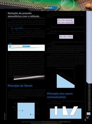 Variação da pressão 
atmosférica com a altitude. 
Como a massa específica e a aceleração da 
gravidade diminuem com a distância ao centro da 
Terra, a pressão atmosférica decresce com a altitude, 
segundo a expressão: 
Pr = P0e- M h g / RT 
e admitidos g = 9,8m/s2 , 
M = 29 x 10 – 3 kg/mol, R = 8,31J/mol.k e 
T = 273K, teremos Pr = P0e-h / 8, para temperatura 
constante, onde a altitude h é medida em km. A 5,5km 
a pressão é, aproximadamente, metade da pressão 
ao nível do mar. 
No século XVII, Otto von Guericke, que era 
o prefeito da cidade de Magdeburg, na Alema-nha, 
inventou uma máquina pneumática, isto é, 
uma máquina que conseguia retirar o ar de um 
determinado recipiente. Mandou construir dois 
hemisférios que se acoplavam perfeitamente, for-mando 
uma esfera metálica, oca, de diâmetro igual 
a 50cm. Após retirar uma parte do ar de dentro da 
esfera, ele demonstrou que os hemisférios só se 
separavam quando oito parelhas de cavalos de 
cada lado faziam força puxando-os, provando a 
força que a atmosfera fazia impedindo a abertura 
da esfera. 
Princípio de Stevin 
Consideremos um recipiente aberto contendo 
no seu interior um dado líquido; um determinado 
ponto A no interior desse líquido está a uma profun-didade 
hA e um ponto B está a uma profundidade hB, 
conforme a figura abaixo. 
A 
012 
B 
FIS_V_EM_5 hA 
hB 
Como o recipiente está aberto, atua sobre o lí-quido 
a pressão atmosférica ( P0 ) e podemos, então, 
escrever: 
PrA = P0 + μ hA g (I) 
PrB = P0 + μ hB g (II) 
Subtraindo-se a expressão (I) da expressão (II), 
vem 
PrB – PrA = μ ( hB – hA ) g, e chamando-se (hB – hA) 
de H temos: 
PrB – PrA = μ H g 
que é a expressão do Princípio de Stevin, assim 
enunciado: 
“A diferença de pressão entre dois pontos de 
um mesmo líquido só depende da natureza do líqui-do 
(μ), da aceleração da gravidade (g) e da diferença 
de altura vertical entre esses dois pontos (H).” 
Isso significa que se tivermos vários pontos de 
um mesmo líquido à mesma pressão, eles estarão, 
obrigatoriamente, na mesma linha horizontal. Em 
virtude disto, um líquido contido em um vaso, em 
equilíbrio, nunca poderá ficar com a configuração 
abaixo porque os pontos de sua superfície estarão 
todos submetidos à pressão atmosférica. 
pressão atmosférica 
Princípio dos vasos 
comunicantes 
Considere um vaso formado por quatro tubos 
com a forma abaixo: 
1 2 3 4 
Esse material é parte integrante do Aulas Particulares on-line do IESDE BRASIL S/A, 
mais informações www.aulasparticularesiesde.com.br 
 