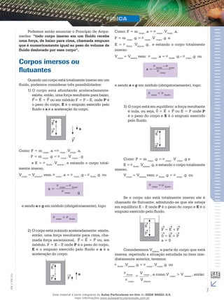 Podemos então enunciar o Princípio de Arqui-medes: 
“todo corpo imerso em um fluido recebe 
uma força, de baixo para cima, chamada empuxo 
que é numericamente igual ao peso do volume de 
fluido deslocado por esse corpo“. 
Corpos imersos ou 
flutuantes 
Quando um corpo está totalmente imerso em um 
fluido, podemos considerar três possibilidades: 
1) O corpo está afundando aceleradamente: 
existe, então, uma força resultante para baixo, 
F 
= E + P 
ou em módulo F = P – E, onde P é 
o peso do corpo, E é o empuxo exercido pelo 
fluido e a é a aceleração do corpo. 
E 
P 
F 
a 
Como: F = m corpo .a = corpo .Vcorpo .a, 
P = m corpo .g = corpo .V corpo . g 
e E = fluido .Vimerso , e estando o corpo total-mente 
imerso, 
Vcorpo = Vimerso, vem: corpo .a = corpo .g – fluido .g ou 
g 
e sendo a e g em módulo (obrigatoriamente), logo: 
corpo > fluido 
2) O corpo está subindo aceleradamente: existe, 
então, uma força resultante para cima, cha-mada 
força ascensional, F 
= E + P 
ou, em 
módulo, F = E – P, onde P é o peso do corpo, 
E é o empuxo exercido pelo fluido e a é a 
aceleração do corpo. 
E 
012 
FIS_P F 
V_EM_7 a 
Como: F = m corpo .a = corpo .Vcorpo .a, 
P = m corpo .g = corpo .V corpo .g e 
E = fluido .Vimerso .g, e estando o corpo totalmente 
imerso: 
Vcorpo = Vimerso vem: corpo .a = fluido .g – corpo .g ou 
e sendo a e g em módulo (obrigatoriamente), logo: 
corpo < fluido 
3) O corpo está em equilíbrio: a força resultante 
é nula, ou seja, 0 = E + P ou E = P onde P 
é o peso do corpo e E é o empuxo exercido 
pelo fluido. 
E 
P 
Como: P = m corpo .g = corpo .V corpo .g e 
E = fluido .Vimerso .g, e estando o corpo totalmente 
imerso, 
Vcorpo = Vimerso vem: fluido .g = corpo .g ou 
corpo = fluido 
Se o corpo não está totalmente imerso ele é 
chamado de flutuante; admitindo-se que ele esteja 
em equilíbrio E – P, onde P é o peso do corpo e E é o 
empuxo exercido pelo fluido. 
E 
P 
F = E + P 
0 = E + P 
a = 0 
Consideremos Vimerso a parte do corpo que está 
imersa; repetindo a situação estudada no item ime-diatamente 
anterior, teremos: 
fluido .Vimerso .g = corpo .Vcorpo .g ou 
fluido 
corpo 
= 
V corpo 
V imerso 
, e como V corpo > V imerso , então: 
Esse material é parte integrante do Aulas Particulares on-line do IESDE BRASIL S/A, 
mais informações www.aulasparticularesiesde.com.br 
 