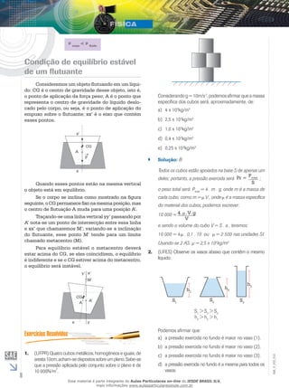 8 
EM_V_FIS_012 
corpo < fluido 
Condição de equilíbrio estável 
de um flutuante 
Consideremos um objeto flutuando em um líqui-do: 
CG é o centro de gravidade desse objeto, isto é, 
o ponto de aplicação da força peso; A é o ponto que 
representa o centro de gravidade do líquido deslo-cado 
pelo corpo, ou seja, é o ponto de aplicação do 
empuxo sobre o flutuante; xx’ é o eixo que contém 
esses pontos. 
A 
CG 
P 
x’ 
x 
Quando esses pontos estão na mesma vertical 
o objeto está em equilíbrio. 
Se o corpo se inclina como mostrado na figura 
seguinte, o CG permanece fixo na mesma posição, mas 
o centro de flutua­ção 
A muda para uma posição A’. 
Traçando-se uma linha vertical yy’ passando por 
A’ nota-se um ponto de intersecção entre essa linha 
e xx’ que chamaremos M’; variando-se a inclinação 
do flutuante, esse ponto M’ tende para um limite 
chamado metacentro (M). 
Para equilíbrio estável o metacentro deverá 
estar acima do CG, se eles coincidirem, o equilíbrio 
é indiferente e se o CG estiver acima do metacentro, 
o equilíbrio será instável. 
y’ x’ 
CG 
A 
x 
M’ 
A’ 
y 
1. (UFPR) Quatro cubos metálicos, homogêneos e iguais, de 
aresta 10cm, acham-se dispostos sobre um plano. Sabe-se 
que a pressão aplicada pelo conjunto sobre o plano é de 
10 000N/m2. 
Considerando g = 10m/s 2, podemos afirmar que a massa 
específica dos cubos será, aproximadamente, de: 
a) 4 x 103kg/m3 
b) 2,5 x 103kg/m3 
c) 1,0 x 103kg/m3 
d) 0,4 x 103kg/m3 
e) 0,25 x 103kg/m3 
`` Solução: B 
Todos os cubos estão apoiados na base S de apenas um 
deles; portanto, a pressão exercida será Pr = Ptotal 
S 
; 
o peso total será: Ptotal = 4 . m . g, onde m é a massa de 
cada cubo; como m = V , onde é a massa específica 
do material dos cubos, podemos escrever: 
10 000 = 4. .V.g 
V 
e sendo o volume do cubo V = S . a , teremos: 
10 000 = 4. . 0,1 . 10 ou = 2 500 nas unidades SI. 
Usando-se 2 AS: μ = 2,5 x 103kg/m3 
2. (UFES) Observe os vasos abaixo que contêm o mesmo 
líquido: 
hh 3 h 2 1 
S1 S2 S3 
S1 > S2 > S3 
h3 > h2 > h1 
Podemos afirmar que: 
a) a pressão exercida no fundo é maior no vaso (1). 
b) a pressão exercida no fundo é maior no vaso (2). 
c) a pressão exercida no fundo é maior no vaso (3). 
d) a pressão exercida no fundo é a mesma para todos os 
vasos. 
Esse material é parte integrante do Aulas Particulares on-line do IESDE BRASIL S/A, 
mais informações www.aulasparticularesiesde.com.br 
 