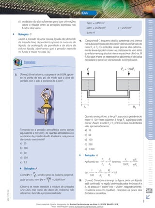 e) os dados não são suficientes para fazer afirmações 
sobre a relação entre as pressões exercidas nos 
fundos dos vasos. 
`` Solução: C 
Como a pressão de uma coluna líquida não depende 
da área da base, dependendo apenas da natureza do 
líquido, da aceleração da gravidade e da altura da 
coluna líquida, observamos que a pressão exercida 
no fundo é maior no vaso (3). 
3. (Fuvest) Uma bailarina, cujo peso é de 500N, apoia-se 
na ponta de seu pé, de modo que a área de 
contato com o solo é somente de 2,0cm2. 
Tomando-se a pressão atmosférica como sendo 
equivalente a 10N/cm2, de quantas atmosferas é o 
acréscimo de pressão devido à bailarina, nos pontos 
de contato com o solo? 
a) 25 
b) 100 
c) 50 
d) 250 
e) 2,5 
`` Solução: A 
Como Pr = 
Fn 
S , sendo o peso da bailarina perpendi-cular 
ao solo, vem: Pr = 500 
2 
= 250N/cm2 
Observa-se neste exercício a mistura de unidades 
SI e CGS, mas como são dados do problema, não 
alteramos, fazendo a proporcionalidade: 
1atm ≡ 10N/cm2 
xatm ≡ 250N/cm2 x = 25N/cm2 
Letra A 
4. (Cesgranrio) O esquema abaixo apresenta uma prensa 
hidráulica composta de dois reservatórios cilíndricos de 
raios R1 e R2. Os êmbolos dessa prensa são extrema-mente 
leves e podem mover-se praticamente sem atrito 
e perfeitamente ajustados a seus respectivos cilindros. O 
fluido que enche os reservatórios da prensa é de baixa 
densidade e pode ser considerado incompressível. 
F1 
F2 = 100 F1 
R1 R2 
Quando em equilíbrio, a força F2 suportada pelo êmbolo 
maior é 100 vezes superior à força F1 suportada pelo 
menor. Assim, a razão R2 / R1 entre os raios dos êmbolos 
vale, aproximadamente: 
a) 10 
b) 50 
c) 100 
d) 200 
e) 1 000 
`` Solução: A 
Aplicando-se: 
F1 
F2 
= 
S1 
S2 
teremos: 
F1 
100F1 
= 
R1 
2 
R2 
2 
ou 
1 
100 
= 
R1 
2 
R2 
2 
R2 
R1 
= 10 
5. (Fuvest) Considere o arranjo da figura, onde um líquido 
está confinado na região delimitada pelos êmbolos A e 
B, de áreas a = 80cm2 e b = 20cm2, respectivamente. 
O sistema está em equilíbrio. Despreze os pesos dos 
êmbolos e os atritos. 
9 EM_V_FIS_012 
Esse material é parte integrante do Aulas Particulares on-line do IESDE BRASIL S/A, 
mais informações www.aulasparticularesiesde.com.br 
 