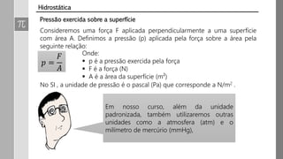 Pressão exercida sobre a superfície
Consideremos uma força F aplicada perpendicularmente a uma superfície
com área A. Definimos a pressão (p) aplicada pela força sobre a área pela
seguinte relação:
𝑝 =
𝐹
𝐴
Onde:
 p é a pressão exercida pela força
 F é a força (N)
 A é a área da superfície (m²)
No SI , a unidade de pressão é o pascal (Pa) que corresponde a N/m2 .
Em nosso curso, além da unidade
padronizada, também utilizaremos outras
unidades como a atmosfera (atm) e o
milímetro de mercúrio (mmHg),
Hidrostática
 