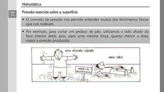 Pressão exercida sobre a superfície
 O conceito de pressão nos permite entender muitos dos fenômenos físicos
que nos rodeiam.
 Por exemplo, para cortar um pedaço de pão, utilizamos o lado afiado da
faca (menor área), pois, para uma mesma força, quanto menor a área,
maior a pressão produzida.
Hidrostática
 