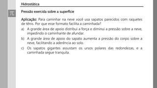 Pressão exercida sobre a superfície
Aplicação: Para caminhar na neve você usa sapatos parecidos com raquetes
de tênis. Por que esse formato facilita a caminhada?
a) A grande área de apoio distribui a força e diminui a pressão sobre a neve,
impedindo o caminhante de afundar.
b) A grande área de apoio do sapato aumenta a pressão do corpo sobre a
neve, facilitando a aderência ao solo.
c) Os sapatos gigantes assustam os ursos polares das redondezas, e a
caminhada segue tranquila.
Hidrostática
 