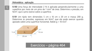 R.190 Uma força de intensidade 2 N é aplicada perpendicularmente a uma
superfície por meio de um pino de 1 mm² de área. Determine a pressão, em
N/m², que o pino exerce sobre a superfície.
R.191 Um tijolo tem dimensões 5 cm x 10 cm x 20 cm e massa 200 g.
Determine as pressões, expressas em N/m², que ele pode exercer quando
apoiado sobre uma superfície horizontal. Adote g = 10 m/s².
Hidrostática - aplicação
Exercícios – página 464
 
