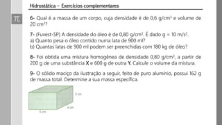 6- Qual é a massa de um corpo, cuja densidade é de 0,6 g/cm3 e volume de
20 cm3?
7- (Fuvest-SP) A densidade do óleo é de 0,80 g/cm3. É dado g = 10 m/s2.
a) Quanto pesa o óleo contido numa lata de 900 ml?
b) Quantas latas de 900 ml podem ser preenchidas com 180 kg de óleo?
8- Foi obtida uma mistura homogênea de densidade 0,80 g/cm3, a partir de
200 g de uma substância X e 600 g de outra Y. Calcule o volume da mistura.
9- O sólido maciço da ilustração a seguir, feito de puro alumínio, possui 162 g
de massa total. Determine a sua massa específica.
Hidrostática – Exercícios complementares
 