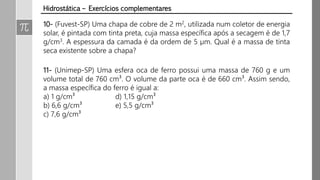 10- (Fuvest-SP) Uma chapa de cobre de 2 m2, utilizada num coletor de energia
solar, é pintada com tinta preta, cuja massa específica após a secagem é de 1,7
g/cm3. A espessura da camada é da ordem de 5 µm. Qual é a massa de tinta
seca existente sobre a chapa?
11- (Unimep-SP) Uma esfera oca de ferro possui uma massa de 760 g e um
volume total de 760 cm³. O volume da parte oca é de 660 cm³. Assim sendo,
a massa específica do ferro é igual a:
a) 1 g/cm³ d) 1,15 g/cm³
b) 6,6 g/cm³ e) 5,5 g/cm³
c) 7,6 g/cm³
Hidrostática – Exercícios complementares
 