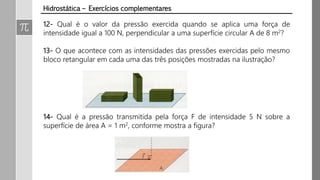 12- Qual é o valor da pressão exercida quando se aplica uma força de
intensidade igual a 100 N, perpendicular a uma superfície circular A de 8 m2?
13- O que acontece com as intensidades das pressões exercidas pelo mesmo
bloco retangular em cada uma das três posições mostradas na ilustração?
14- Qual é a pressão transmitida pela força F de intensidade 5 N sobre a
superfície de área A = 1 m2, conforme mostra a figura?
Hidrostática – Exercícios complementares
 