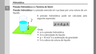 Pressão Hidrostática e o Teorema de Stevin
Pressão hidrostática é a pressão exercida em sua base por uma coluna de um
líquido.
A pressão hidrostática pode ser calculada pela
seguinte expressão:
𝑝 = d. 𝑔. ℎ
Onde:
 p é a pressão hidrostática
 d é a densidade do líquido
 g = 10 m/s² é a aceleração da gravidade
 h é a altura da coluna de líquido
Hidrostática
 