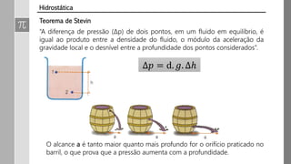 “A diferença de pressão (∆p) de dois pontos, em um fluido em equilíbrio, é
igual ao produto entre a densidade do fluido, o módulo da aceleração da
gravidade local e o desnível entre a profundidade dos pontos considerados”.
Δ𝑝 = d. 𝑔. ∆ℎ
O alcance a é tanto maior quanto mais profundo for o orifício praticado no
barril, o que prova que a pressão aumenta com a profundidade.
Teorema de Stevin
Hidrostática
 