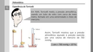 Em 1644, Torricelli mediu a pressão atmosférica,
usando um tubo de vidro com cerca de meio
metro, fechado em uma extremidade e cheio de
mercúrio.
Assim, Torricelli mostrou que a pressão
atmosférica equivale à pressão exercida
por uma coluna de mercúrio de 760
mmHg.
1 atm = 760 mmHg = 105 Pa
Experiência de Torricelli
Hidrostática
 
