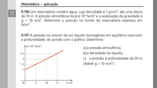 R.196 Um reservatório contém água, cuja densidade é 1 g/cm³, até uma altura
de 10 m. A pressão atmosférica local é 105 N/m² e a aceleração da gravidade é
g = 10 m/s². Determine a pressão no fundo do reservatório expressa em
N/m².
R.197 A pressão no interior de um líquido homogêneo em equilíbrio varia com
a profundidade, de acordo com o gráfico. Determine:
Hidrostática – aplicação
a) a pressão atmosférica;
b)a densidade do líquido;
c) a pressão à profundidade de 20 m.
(Adote g = 10 m/s².)
 