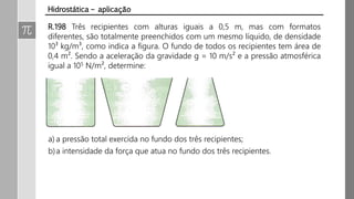 R.198 Três recipientes com alturas iguais a 0,5 m, mas com formatos
diferentes, são totalmente preenchidos com um mesmo líquido, de densidade
10³ kg/m³, como indica a figura. O fundo de todos os recipientes tem área de
0,4 m². Sendo a aceleração da gravidade g = 10 m/s² e a pressão atmosférica
igual a 105 N/m², determine:
Hidrostática – aplicação
a) a pressão total exercida no fundo dos três recipientes;
b)a intensidade da força que atua no fundo dos três recipientes.
 