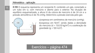 R.199 O esquema representa um recipiente R, contendo um gás, conectado a
um tubo em U, com mercúrio e aberto para o exterior. Na situação de
equilíbrio esquematizada, a altura H da coluna de mercúrio é de 24 cm e a
pressão atmosférica é de 76 cmHg. Determine a pressão exercida pelo gás:
Hidrostática – aplicação
a) expressa em centímetros de mercúrio (cmHg);
b)expressa em N/m², sendo dadas a densidade
do mercúrio (d = 13,6.10³ kg/m³) e a aceleração
da gravidade (g = 9,8 m/s²).
Exercícios – página 474
 
