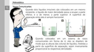 Quando dois líquidos imiscíveis são colocados em um mesmo
recipiente, o líquido de maior densidade passa a ocupar a parte
inferior, e o de menor, a parte superior. A superfície de
separação entre eles é sempre horizontal.
Vasos Comunicantes
Hidrostática
Quando colocados em um sistema de vasos
comunicantes em forma de U, eles se dispõem de
modo que as alturas das colunas de líquidos, medidas a
partir da superfície de separação, sejam inversamente
proporcional às respectivas densidades.
 