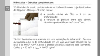 12- Um tubo de ensaio posicionado na vertical contém óleo, cuja densidade é
de 0,8 g/cm3. Dado g = 10 m/s2, calcule:
a) a pressão efetiva do óleo a 5 cm de
profundidade;
b) a variação de pressão entre dois pontos
situados a profundidades de 3 cm e 7 cm.
13- Um bombeiro está atuando em uma operação de salvamento. Ele está
mergulhado a 8,0 m de profundidade em um lago. A pressão atmosférica no
local é de 1,0.105 N/m2. Calcule a pressão absoluta à qual ele está submetido.
Dados: g = 10 m/s2 e dágua = 1,0.103 kg/m3.
Hidrostática – Exercícios complementares
 