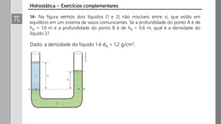 14- Na figura vemos dois líquidos (1 e 2) não miscíveis entre si, que estão em
equilíbrio em um sistema de vasos comunicantes. Se a profundidade do ponto A é de
hA = 1,0 m e a profundidade do ponto B é de hB = 0,6 m, qual é a densidade do
líquido 2?
Dado: a densidade do líquido 1 é dA = 1,2 g/cm3.
Hidrostática – Exercícios complementares
 
