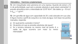 Hidrostática – Exercícios complementares
15- Um mergulhador está submerso em uma represa. Quando ele estiver a 16
m de profundidade, qual será a pressão absoluta à qual estará submetido? A
pressão atmosférica tem a intensidade de 1,0.105 N/m2. São dados: g = 10 m/s2
e dagua = 1 g/cm3.
16- Um garrafão de água com capacidade de 20 L está colocado em sua cuba.
A figura mostra o perfil do conjunto e os níveis da água. Com base nos pontos
marcados, responda:
a) Em qual ponto a pressão é menor?
b) Há pontos em que as pressões absolutas são iguais?
c) Se a torneira estivesse no mesmo nível do ponto 4, a
vazão de água ocorreria com maior ou menor
intensidade?
 