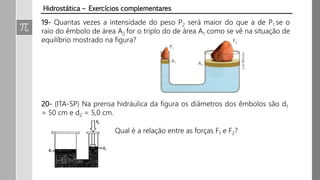 19- Quantas vezes a intensidade do peso P2 será maior do que a de P1 se o
raio do êmbolo de área A2 for o triplo do de área A1 como se vê na situação de
equilíbrio mostrado na figura?
20- (ITA-SP) Na prensa hidráulica da figura os diâmetros dos êmbolos são d1
= 50 cm e d2 = 5,0 cm.
Qual é a relação entre as forças F1 e F2?
Hidrostática – Exercícios complementares
 