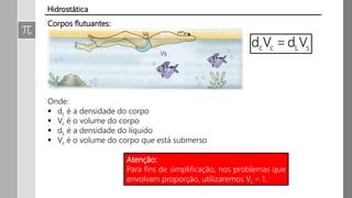 Corpos flutuantes:
Onde:
 dc é a densidade do corpo
 Vc é o volume do corpo
 dL é a densidade do líquido
 Vs é o volume do corpo que está submerso
Hidrostática
Atenção:
Para fins de simplificação, nos problemas que
envolvam proporção, utilizaremos Vc = 1.
 