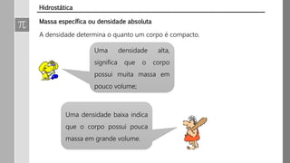 Massa específica ou densidade absoluta
A densidade determina o quanto um corpo é compacto.
Uma densidade baixa indica
que o corpo possui pouca
massa em grande volume.
Uma densidade alta,
significa que o corpo
possui muita massa em
pouco volume;
Hidrostática
 
