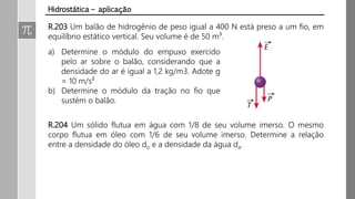 R.203 Um balão de hidrogênio de peso igual a 400 N está preso a um fio, em
equilíbrio estático vertical. Seu volume é de 50 m³.
Hidrostática – aplicação
a) Determine o módulo do empuxo exercido
pelo ar sobre o balão, considerando que a
densidade do ar é igual a 1,2 kg/m3. Adote g
= 10 m/s²
b) Determine o módulo da tração no fio que
sustém o balão.
R.204 Um sólido flutua em água com 1/8 de seu volume imerso. O mesmo
corpo flutua em óleo com 1/6 de seu volume imerso. Determine a relação
entre a densidade do óleo do e a densidade da água da.
 