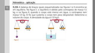 R.206 A balança de braços iguais esquematizada nas figuras I e II encontra-se
em equilíbrio. Na figura I, o equilíbrio é obtido pelo contrapeso de massa 1,5
kg, e na figura II, quando o corpo está imerso em água, o contrapeso tem
massa 1,0 kg. O fio que sustenta o corpo tem peso desprezível. Determine o
volume do corpo. A densidade da água é 1,0 kg/L.
Hidrostática – aplicação
 