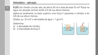 R.205 Um cilindro circular reto, de altura 30 cm e área de base 10 cm³ flutua na
água, em posição vertical, tendo 2/3 de sua altura imersos.
Aplica-se axialmente na base superior uma força F passando o cilindro a ter
5/6 de sua altura imersos.
(Dados: g= 10 m/s² e densidade da água = 1 g/cm³)
Hidrostática – aplicação
Determine:
a) a densidade do cilindro;
b) a intensidade da força F.
 