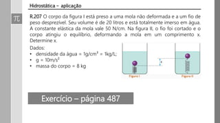 R.207 O corpo da figura I está preso a uma mola não deformada e a um fio de
peso desprezível. Seu volume é de 20 litros e está totalmente imerso em água.
A constante elástica da mola vale 50 N/cm. Na figura II, o fio foi cortado e o
corpo atingiu o equilíbrio, deformando a mola em um comprimento x.
Determine x.
Dados:
• densidade da água = 1g/cm³ = 1kg/L;
• g = 10m/s²
• massa do corpo = 8 kg
Hidrostática – aplicação
Exercício – página 487
 