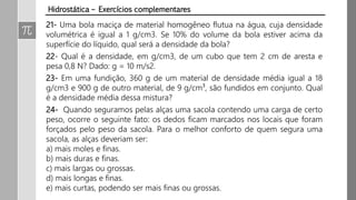 21- Uma bola maciça de material homogêneo flutua na água, cuja densidade
volumétrica é igual a 1 g/cm3. Se 10% do volume da bola estiver acima da
superfície do líquido, qual será a densidade da bola?
22- Qual é a densidade, em g/cm3, de um cubo que tem 2 cm de aresta e
pesa 0,8 N? Dado: g = 10 m/s2.
23- Em uma fundição, 360 g de um material de densidade média igual a 18
g/cm3 e 900 g de outro material, de 9 g/cm³, são fundidos em conjunto. Qual
é a densidade média dessa mistura?
24- Quando seguramos pelas alças uma sacola contendo uma carga de certo
peso, ocorre o seguinte fato: os dedos ficam marcados nos locais que foram
forçados pelo peso da sacola. Para o melhor conforto de quem segura uma
sacola, as alças deveriam ser:
a) mais moles e finas.
b) mais duras e finas.
c) mais largas ou grossas.
d) mais longas e finas.
e) mais curtas, podendo ser mais finas ou grossas.
Hidrostática – Exercícios complementares
 