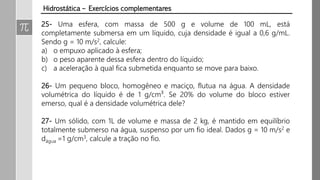 Hidrostática – Exercícios complementares
25- Uma esfera, com massa de 500 g e volume de 100 mL, está
completamente submersa em um líquido, cuja densidade é igual a 0,6 g/mL.
Sendo g = 10 m/s2, calcule:
a) o empuxo aplicado à esfera;
b) o peso aparente dessa esfera dentro do líquido;
c) a aceleração à qual fica submetida enquanto se move para baixo.
26- Um pequeno bloco, homogêneo e maciço, flutua na água. A densidade
volumétrica do líquido é de 1 g/cm³. Se 20% do volume do bloco estiver
emerso, qual é a densidade volumétrica dele?
27- Um sólido, com 1L de volume e massa de 2 kg, é mantido em equilíbrio
totalmente submerso na água, suspenso por um fio ideal. Dados g = 10 m/s2 e
dágua =1 g/cm3, calcule a tração no fio.
 