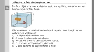 Hidrostática – Exercícios complementares
28- Dois objetos de massas distintas estão em equilíbrio, submersos em um
líquido, como mostra a figura.
O bloco está em um nível acima da esfera. A respeito dessa situação, o que
certamente é verdadeiro?
a) Os objetos têm o mesmo peso.
b) A esfera é mais pesada que o bloco.
c) Ambos têm a mesma densidade que o líquido.
d) Os empuxos sobre os objetos são iguais.
e) O peso aparente do objeto esférico é maior.
 