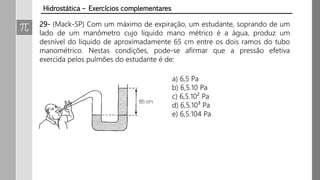 Hidrostática – Exercícios complementares
29- (Mack-SP) Com um máximo de expiração, um estudante, soprando de um
lado de um manômetro cujo líquido mano métrico é a água, produz um
desnível do líquido de aproximadamente 65 cm entre os dois ramos do tubo
manométrico. Nestas condições, pode-se afirmar que a pressão efetiva
exercida pelos pulmões do estudante é de:
a) 6,5 Pa
b) 6,5.10 Pa
c) 6,5.10² Pa
d) 6,5.10³ Pa
e) 6,5.104 Pa
 