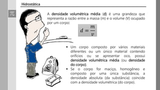 A densidade volumétrica média (d) é uma grandeza que
representa a razão entre a massa (m) e o volume (V) ocupado
por um corpo:
𝑑 =
𝑚
𝑣
 Um corpo composto por vários materiais
diferentes ou um único material contendo
orifícios ou se apresentar oco, possui
densidade volumétrica média (ou densidade
do corpo).
 Se o corpo for maciço, homogêneo e
composto por uma única substância, a
densidade absoluta (da substância) coincide
com a densidade volumétrica (do corpo).
Hidrostática
 