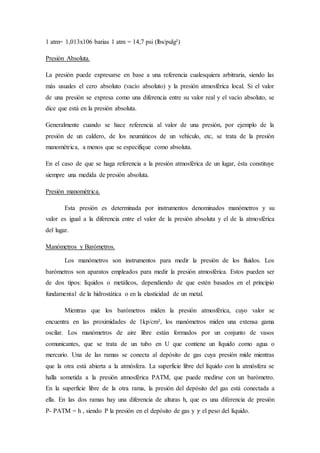 1 atm= 1,013x106 barias 1 atm = 14,7 psi (lbs/pulg²)
Presión Absoluta.
La presión puede expresarse en base a una referencia cualesquiera arbitraria, siendo las
más usuales el cero absoluto (vacío absoluto) y la presión atmosférica local. Si el valor
de una presión se expresa como una diferencia entre su valor real y el vacío absoluto, se
dice que está en la presión absoluta.
Generalmente cuando se hace referencia al valor de una presión, por ejemplo de la
presión de un caldero, de los neumáticos de un vehículo, etc, se trata de la presión
manométrica, a menos que se especifique como absoluta.
En el caso de que se haga referencia a la presión atmosférica de un lugar, ésta constituye
siempre una medida de presión absoluta.
Presión manométrica.
Esta presión es determinada por instrumentos denominados manómetros y su
valor es igual a la diferencia entre el valor de la presión absoluta y el de la atmosférica
del lugar.
Manómetros y Barómetros.
Los manómetros son instrumentos para medir la presión de los fluidos. Los
barómetros son aparatos empleados para medir la presión atmosférica. Estos pueden ser
de dos tipos: líquidos o metálicos, dependiendo de que estén basados en el principio
fundamental de la hidrostática o en la elasticidad de un metal.
Mientras que los barómetros miden la presión atmosférica, cuyo valor se
encuentra en las proximidades de 1kp/cm², los manómetros miden una extensa gama
oscilar. Los manómetros de aire libre están formados por un conjunto de vasos
comunicantes, que se trata de un tubo en U que contiene un líquido como agua o
mercurio. Una de las ramas se conecta al depósito de gas cuya presión mide mientras
que la otra está abierta a la atmósfera. La superficie libre del líquido con la atmósfera se
halla sometida a la presión atmosférica PATM, que puede medirse con un barómetro.
En la superficie libre de la otra rama, la presión del depósito del gas está conectada a
ella. En las dos ramas hay una diferencia de alturas h, que es una diferencia de presión
P- PATM = h , siendo P la presión en el depósito de gas y 𝛾 el peso del líquido.
 