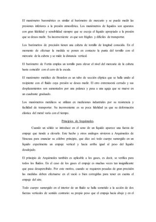 El manómetro barométrico es similar al barómetro de mercurio y se puede medir las
presiones inferiores a la presión atmosférica. Los manómetros de líquidos son aparatos
con gran fidelidad y sensibilidad siempre que se escoja el líquido apropiado a la presión
que se desea medir. Su inconveniente es que son frágiles y difíciles de transportar.
Los barómetros de precisión tienen una cubeta de tornillo de longitud conocida. En el
momento de efectuar la medida se ponen en contacto la punta del tornillo con el
mercurio de la cubeta y se mide la distancia vertical.
El barómetro de Fortin emplea un tornillo para elevar el nivel del mercurio de la cubeta
hasta coincidir con el cero de la escala.
El manómetro metálico de Bourdon es un tubo de sección elíptica que se halla unido al
recipiente con el fluido cuya presión se desea medir. El otro extremoestá cerrado y sus
desplazamientos son aumentados por una palanca y pasa a una aguja que se mueve en
un cuadrante graduado.
Los manómetros metálicos se utilizan en mediciones industriales por su resistencia y
facilidad de transportar. Su inconveniente es su poca fidelidad ya que su deformación
elástica del metal varía con el tiempo.
Principios de Arquímedes.
Cuando un sólido se introduce en el seno de un líquido aparece una fuerza de
empuje que tiende a elevarlo. Este hecho y otros análogos sirvieron a Arquímedes de
Siracusa para enunciar su célebre principio, que dice así: todo cuerpo sumergido en un
líquido experimenta un empuje vertical y hacia arriba igual al peso del líquido
desalojado.
El principio de Arquímedes también es aplicable a los gases, es decir, se verifica para
todos los fluidos. En el caso de los gases el empuje es muchas veces tan insignificante
que pasa desapercibido. Por este motivo, cuando se requieren pesadas de gran precisión
las medidas deben efectuarse en el vació o bien corregirlas para tener en cuenta el
empuje del aire.
Todo cuerpo sumergido en el interior de un fluido se halla sometido a la acción de dos
fuerzas verticales de sentido contrario: su propio peso que el empuja hacia abajo y en el
 