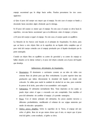 empuje ascensional que lo dirige hacia arriba. Pueden presentarse los tres casos
siguientes:
a) Que el peso del cuerpo sea mayor que el empuje. En este caso el cuerpo se hunde y
desciende hasta encontrar algún obstáculo que lo detenga.
b) El peso del cuerpo es menor que el empuje. En esta caso el cuerpo se eleva hacia la
superficie, con una fuerza ascensional que es la diferencia entre el empuje y el peso.
c) El peso del cuerpo es igual al empuje. En este caso, el cuerpo queda en equilibrio.
La flotación de los barcos está basada en el principio de Arquímedes. En efecto, para
que un barco u otro objeto flote en la superficie de un líquido debe cumplirse que el
peso total del cuerpo coincida con el empuje producido por el líquido desalojado por la
parte sumergida.
Cuando un objeto flota en equilibrio su centro de gravedad y su centro de empuje se
hallan situados en la misma vertical y el peso del objeto coincide con el peso del líquido
que desaloja.
Aplicaciones del principio de Arquímedes.
 Densímetros: El densímetro o aerómetro consiste en un tubo de vidrio con
extremo lleno de plomo para que flote verticalmente. La parte superior tiene una
graduación que indica directamente la densidad del líquido en donde está
colocado. Se utiliza para medir la cantidad de alcohol de un vino, para controlar
la pureza de la leche, para saber si un acumulador está cargado.
 Submarinos: El submarino normalmente flota. Tiene depósitos en los cuales se
puede dejar entrar el agua o evacuarla con aire comprimido. Esto modifica el
peso del submarino sin cambiar el empuje y le permite sumergirse.
 Peces: Con el mismo principio del submarino, los peces pueden moverse a
diferentes profundidades, modificando el volumen de sus vejigas natatorias por
medio de músculos apropiados.
 Globos aéreos dirigibles: Sobre la superficie de la Tierra, el empuje del aire
sobre el globo, lleno de un gas menos denso que el aire, es mayor que el peso
total del globo; como resultado, el globo se eleva.
 