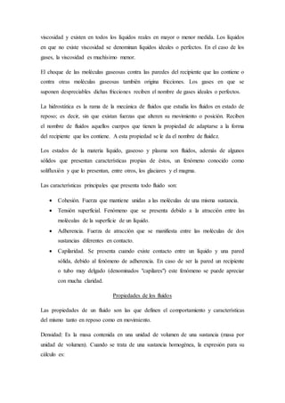 viscosidad y existen en todos los líquidos reales en mayor o menor medida. Los líquidos
en que no existe viscosidad se denominan líquidos ideales o perfectos. En el caso de los
gases, la viscosidad es muchísimo menor.
El choque de las moléculas gaseosas contra las paredes del recipiente que las contiene o
contra otras moléculas gaseosas también origina fricciones. Los gases en que se
suponen despreciables dichas fricciones reciben el nombre de gases ideales o perfectos.
La hidrostática es la rama de la mecánica de fluidos que estudia los fluidos en estado de
reposo; es decir, sin que existan fuerzas que alteren su movimiento o posición. Reciben
el nombre de fluidos aquellos cuerpos que tienen la propiedad de adaptarse a la forma
del recipiente que los contiene. A esta propiedad se le da el nombre de fluidez.
Los estados de la materia líquido, gaseoso y plasma son fluidos, además de algunos
sólidos que presentan características propias de éstos, un fenómeno conocido como
solifluxión y que lo presentan, entre otros, los glaciares y el magma.
Las características principales que presenta todo fluido son:
 Cohesión. Fuerza que mantiene unidas a las moléculas de una misma sustancia.
 Tensión superficial. Fenómeno que se presenta debido a la atracción entre las
moléculas de la superficie de un líquido.
 Adherencia. Fuerza de atracción que se manifiesta entre las moléculas de dos
sustancias diferentes en contacto.
 Capilaridad. Se presenta cuando existe contacto entre un líquido y una pared
sólida, debido al fenómeno de adherencia. En caso de ser la pared un recipiente
o tubo muy delgado (denominados "capilares") este fenómeno se puede apreciar
con mucha claridad.
Propiedades de los fluidos
Las propiedades de un fluido son las que definen el comportamiento y características
del mismo tanto en reposo como en movimiento.
Densidad: Es la masa contenida en una unidad de volumen de una sustancia (masa por
unidad de volumen). Cuando se trata de una sustancia homogénea, la expresión para su
cálculo es:
 