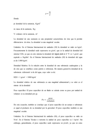 𝜌 =
𝑚
𝑣
Donde
ρ: densidad de la sustancia, Kg/m³
m: masa de la sustancia, Kg
V: volumen de la sustancia, m³
La densidad de una sustancia es una propiedad característica de ésta que le permite
diferenciarse de otras. La densidad es una magnitud escalar.
Unidades: En el Sistema Internacional de unidades (SI) la densidad se mide en kg/m³.
Frecuentemente la densidad suele expresarse en g/cm³, que es la unidad de densidad del
sistema CGS, ya que en este sistema la densidad del agua pura a 4 °C es 1 g/cm³, que
equivale a 1kg/dm³. En el Sistema Internacional de unidades (SI) la densidad del agua
es de 1.000 kg/m³.
Densidad Relativa: Es la relación entre la densidad de una substancia cualesquiera y la
de otra que se establece como patrón o referencia. De manera general la densidad de la
substancia referencial es la del agua, cuyo valor es de:
H2O = 1 g/cm³ = 1000 kg/m³
La densidad relativa de una substancia es una magnitud adimensional y su valor es el
mismo de la densidad
Peso específico: El peso específico de un fluido se calcula como su peso por unidad de
volumen (o su densidad por g).
𝑃ℯ =
𝑝𝑒𝑠𝑜
𝑣𝑜𝑙𝑢𝑚𝑒𝑛
De esta ecuación, también se concluye que el peso específico de un cuerpo o substancia
es igual al producto de su densidad por la gravedad. El peso específico también es una
magnitud escalar.
Unidades: En el Sistema Internacional de unidades (SI), el peso específico se mide en
N/m³. En el Sistema Técnico o terrestre la unidad de peso específico es 1 kp/m³. Sin
embargo, generalmente, el peso específico suele expresarse en p/cm3, ya que en estas
 