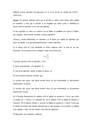 unidades el peso específico del agua pura a 4 °C es de 1p/cm³. Se verifica que 1p/cm³ =
9.800 N/m³.
Presión: En general, podemos decir que la presión se define como fuerza sobre unidad
de superficie, o bien que la presión es la magnitud que indica cómo se distribuye la
fuerza sobre la superficie en la cual está aplicada.
Si una superficie se coloca en contacto con un fluido en equilibrio (en reposo) el fluido,
gas o líquido, ejerce fuerzas normales sobre la superficie.
Entonces, presión hidrostática, en mecánica, es la fuerza por unidad de superficie que
ejerce un líquido o un gas perpendicularmente a dicha superficie.
Si la fuerza total (F) está distribuida en forma uniforme sobre el total de un área
horizontal (A), la presión (P) en cualquier punto de esa área será:
𝑃 =
𝐹
𝐴
P: presión ejercida sobre la superficie, N/m²
F: fuerza perpendicular a la superficie, N
A: área de la superficie donde se aplica la fuerza, m²
De esta ecuación podemos concluir que:
La presión que ejerce una fuerza normal sobre un área determinada es directamente
proporcional a la fuerza
La presión que ejerce una fuerza normal sobre un área determinada es inversamente
proporcional al área.
En el Sistema Internacional de unidades (SI) la unidad de presión es 1 N/m², que recibe
el nombre de 1 Pascal y se simboliza Pa. En el sistema CGS la unidad de presión es
1dyn/cm². En el Sistema Técnico o terrestre la unidad de presión es 1 kp/m². Como que
la unidad de presión del Sistema Internacional es muy pequeña, en la práctica se utilizan
otras unidades. Entre las más usuales cabe citar las siguientes:
El kilopondio por centímetro cuadrado:
 